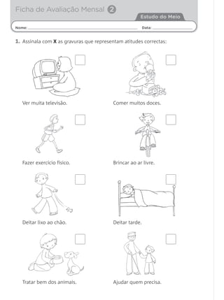 1. Assinala com X as gravuras que representam atitudes correctas:
Nome: Data:
Estudo do Meio
Ficha de Avaliação Mensal 2
Ver muita televisão. Comer muitos doces.
Fazer exercício físico. Brincar ao ar livre.
Deitar lixo ao chão. Deitar tarde.
Tratar bem dos animais. Ajudar quem precisa.
 
