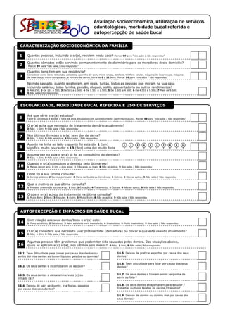 Avaliação socioeconômica, utilização de serviços
                                                                 odontológicos, morbidade bucal referida e
                                                                 autopercepção de saúde bucal

 CARACTERIZAÇÃO SOCIOECONÔMICA DA FAMÍLIA

 1     Quantas pessoas, incluindo o sr(a), residem nesta casa?                     Marcar 99 para “não sabe / não respondeu”                        1   1
       Quantos cômodos estão servindo permanentemente de dormitório para os moradores deste domicilio?
 2      Marcar 99 para “não sabe / não respondeu”
                                                                                                                                                    1   1
       Quantos bens tem em sua residência?
 3     Considerar como bens: televisão, geladeira, aparelho de som, micro-ondas, telefone, telefone celular, máquina de lavar roupa, máquina
       de lavar louça, micro-computador, e número de carros. Varia de 0 a 11 bens. Marcar 99 para “não sabe / não respondeu”
                                                                                                                                                    1   1
       No mês passado, quanto receberam, em reais, juntas, todas as pessoas que moram na sua casa
       incluindo salários, bolsa família, pensão, aluguel, soldo, aposentadoria ou outros rendimentos?
 4     1-Até 250; 2-De 251 a 500; 3-De 501 a 1.500; 4-De 1.501 a 2.500; 5-De 2.501 a 4.500; 6-De 4.501 a 9.500; 7-Mais de 9.500;
       9-Não sabe/não respondeu
                                                                                                                                                        1


 ESCOLARIDADE, MORBIDADE BUCAL REFERIDA E USO DE SERVIÇOS

       Até que série o sr(a) estudou?
 5     Fazer a conversão e anotar o total de anos estudados com aproveitamento (sem reprovação). Marcar 99 para “não sabe / não respondeu”          1   1

       O sr(a) acha que necessita de tratamento dentário atualmente?
 6     0-Não; 1-Sim; 9-Não sabe / Não respondeu                                                                                                         1

       Nos últimos 6 meses o sr(a) teve dor de dente?                                                                                                   1
 7     0-Não; 1-Sim; 8-Não se aplica; 9-Não sabe / Não respondeu

       Aponte na linha ao lado o quanto foi esta dor 1 (um)                                 1    2     3     4     5    6     7     8     9    10
 8     significa muito pouca dor e 10 (dez) uma dor muito forte                                                                                     1   1

       Alguma vez na vida o sr(a) já foi ao consultório do dentista?                                                                                    1
 9     0-Não; 1-Sim; 9-Não sabe / Não respondeu

       Quando o sr(a) consultou o dentista pela última vez?
10     1-Menos de um ano; 2-Um a dois anos; 3-Três anos ou mais; 8-Não se aplica; 9-Não sabe / Não respondeu                                            1

       Onde foi a sua última consulta?
11     1-Serviço público; 2-Serviço particular; 3-Plano de Saúde ou Convênios; 4-Outros; 8-Não se aplica; 9-Não sabe / Não respondeu                    1

       Qual o motivo da sua última consulta?
12     1-Revisão, prevenção ou check-up; 2-Dor; 3-Extração; 4-Tratamento; 5-Outros; 8-Não se aplica; 9-Não sabe / Não respondeu                         1

       O que o sr(a) achou do tratamento na última consulta?
13     1-Muito Bom; 2-Bom; 3-Regular; 4-Ruim; 5-Muito Ruim; 8-Não se aplica; 9-Não sabe / Não respondeu                                                 1


 AUTOPERCEPÇÃO E IMPACTOS EM SAÚDE BUCAL

       Com relação aos seus dentes/boca o sr(a) está:
14     1-Muito satisfeito; 2-Satisfeito; 3-Nem satisfeito nem insatisfeito; 4-Insatisfeito; 5-Muito insatisfeito; 9-Não sabe / Não respondeu            1

       O sr(a) considera que necessita usar prótese total (dentadura) ou trocar a que está usando atualmente?
15     0-Não; 1-Sim; 9-Não sabe / Não respondeu
          ã             ã          ã                                                                                                                    1

       Algumas pessoas têm problemas que podem ter sido causados pelos dentes. Das situações abaixo,
16     quais se aplicam a(o) sr(a), nos últimos seis meses? 0-Não; 1-Sim; 9-Não sabe / Não respondeu

16.1. Teve dificuldade para comer por causa dos dentes ou                             16.5. Deixou de praticar esportes por causa dos seus
sentiu dor nos dentes ao tomar líquidos gelados ou quentes?               1           dentes?                                                           1

                                                                                      16.6. Teve dificuldade para falar por causa dos seus
16.2. Os seus dentes o incomodaram ao escovar?                            1           dentes?                                                           1

16.3. Os seus dentes o deixaram nervoso (a) ou                                        16.7. Os seus dentes o fizeram sentir vergonha de
irritado (a)?                                                             1           sorrir ou falar?                                                  1

16.4. Deixou de sair, se divertir, ir a festas, passeios                              16.8. Os seus dentes atrapalharam para estudar /
por causa dos seus dentes?                                                1           trabalhar ou fazer tarefas da escola / trabalho?                  1

                                                                                      16.9. Deixou de dormir ou dormiu mal por causa dos
                                                                                      seus dentes?                                                      1
 