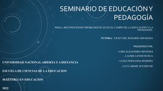 SEMINARIO DE EDUCACIÓNY
PEDAGOGÍA
PASO 1: RECONOCIENDO PROBLEMÁTICAS EN EL CAMPO DE LA EDUCACIÓN Y LA
PEDAGOGÍA.
TUTORA: VICKY DEL ROSARIO AHUMADA
PRESENTADO POR:
- CIRO ALEJANDRO MENESES
- LAURIE LENNETH RUA
- LUISA FERNANDA ROMERO
- LUZ CARIME SEVERICHE
UNIVERSIDAD NACIONALABIERTA Y A DISTANCIA
ESCUELA DE CIENCIAS DE LA EDUCACION
MAESTRÍA EN EDUCACIÓN
2022
 