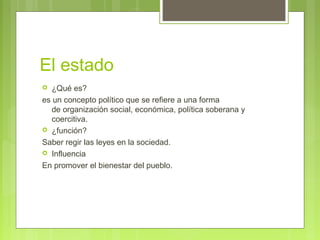 El estado
 ¿Qué es?
es un concepto político que se refiere a una forma
de organización social, económica, política soberana y
coercitiva.
 ¿función?
Saber regir las leyes en la sociedad.
 Influencia
En promover el bienestar del pueblo.
 