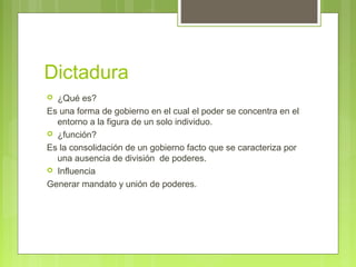 Dictadura
 ¿Qué es?
Es una forma de gobierno en el cual el poder se concentra en el
entorno a la figura de un solo individuo.
 ¿función?
Es la consolidación de un gobierno facto que se caracteriza por
una ausencia de división de poderes.
 Influencia
Generar mandato y unión de poderes.
 