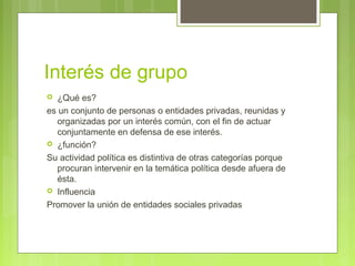 Interés de grupo
 ¿Qué es?
es un conjunto de personas o entidades privadas, reunidas y
organizadas por un interés común, con el fin de actuar
conjuntamente en defensa de ese interés.
 ¿función?
Su actividad política es distintiva de otras categorías porque
procuran intervenir en la temática política desde afuera de
ésta.
 Influencia
Promover la unión de entidades sociales privadas
 