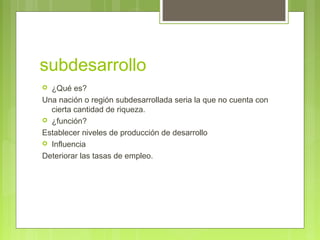subdesarrollo
 ¿Qué es?
Una nación o región subdesarrollada seria la que no cuenta con
cierta cantidad de riqueza.
 ¿función?
Establecer niveles de producción de desarrollo
 Influencia
Deteriorar las tasas de empleo.
 