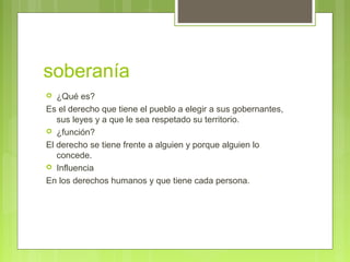 soberanía
 ¿Qué es?
Es el derecho que tiene el pueblo a elegir a sus gobernantes,
sus leyes y a que le sea respetado su territorio.
 ¿función?
El derecho se tiene frente a alguien y porque alguien lo
concede.
 Influencia
En los derechos humanos y que tiene cada persona.
 