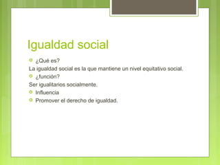Igualdad social
 ¿Qué es?
La igualdad social es la que mantiene un nivel equitativo social.
 ¿función?
Ser igualitarios socialmente.
 Influencia
 Promover el derecho de igualdad.
 