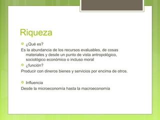 Riqueza
 ¿Qué es?
Es la abundancia de los recursos evaluables, de cosas
materiales y desde un punto de vista antropológico,
sociológico económico o incluso moral
 ¿función?
Producir con dineros bienes y servicios por encima de otros.
 Influencia
Desde la microeconomía hasta la macroeconomía
 