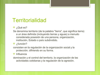 Territorialidad
 ¿Qué es?
Se denomina territorio (de la palabra "tierra", que significa tierra)
a un área definida (incluyendo tierras y aguas) a menudo
considerada posesión de una persona, organización,
institución, Estado o país subdividido.
 ¿función?
consisten en la regulación de la organización social y la
protección, difiriendo en su forma.
 Influencia
dominación y el control del territorio, la organización de las
actividades cotidianas y la regulación de la agresión.
 