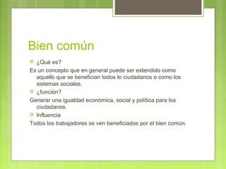 Bien común
 ¿Qué es?
Es un concepto que en general puede ser extendido como
aquello que se benefician todos lo ciudadanos o como los
sistemas sociales.
 ¿función?
Generar una igualdad económica, social y política para los
ciudadanos.
 Influencia
Todos los trabajadores se ven beneficiados por el bien común.
 