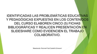 IDENTIFICADAS LAS PROBLEMÁTICAS EDUCATIVAS
Y PEDAGÓGICAS EXPUESTAS EN LOS CONTENIDOS
DEL CURSO ELABOREN CINCO (5) FICHAS
BIBLIOGRÁFICAS Y REALICEN PRESENTACIÓN EN
SLIDESHARE COMO EVIDENCIEN EL TRABAJO
COLABORATIVO.
Maestrando: Rommel Fred Castaño Echeverri
 
