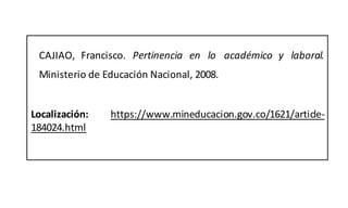 CAJIAO, Francisco. Pertinencia en lo académico y laboral.
Ministerio de Educación Nacional, 2008.
Localización: https://www.mineducacion.gov.co/1621/article-
184024.html
 