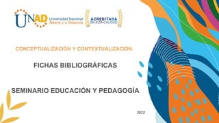 FICHAS BIBLIOGRÁFICAS
SEMINARIO EDUCACIÓN Y PEDAGOGÍA
CONCEPTUALIZACIÓN Y CONTEXTUALIZACIÓN.
2022
 