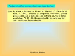 Revista científica recuperado de una base de datos Gros, B. (Coord.), Bernardo, A., Lizano, M., Martínez, C., Panadés, M.,  Ruiz, I. (1997). Diseños y programas educativos, pautas  pedagógicas para la elaboración de software. Journal of apllied  psychology, 78, 44 – 50. Recuperado el 24 de noviembre del  2001, de la base de datos Dialnet. 