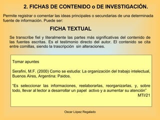 FICHA TEXTUAL Se transcribe fiel y literalmente las partes más significativas del contenido de las fuentes escritas. Es el testimonio directo del autor. El contenido se cita entre comillas, siendo la trascripción  sin alteraciones. Tomar apuntes Serafini, M.F. (2000) Como se estudia: La organización del trabajo intelectual, Buenos Aires, Argentina: Paidos.  “ Es seleccionar las informaciones, reelaborarlas, reorganizarlas, y, sobre todo, llevar al lector a desarrollar un papel  activo y a aumentar su atención” MTI/21 Permite registrar o comentar las ideas principales o secundarias de una determinada fuente de información. Puede ser: 2. FICHAS DE CONTENIDO o DE INVESTIGACIÓN. 