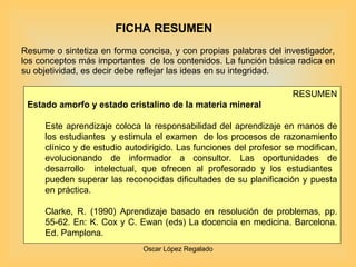 FICHA RESUMEN Resume o sintetiza en forma concisa, y con propias palabras del investigador, los conceptos más importantes  de los contenidos. La función básica radica en su objetividad, es decir debe reflejar las ideas en su integridad. RESUMEN Estado amorfo y estado cristalino de la materia mineral  Este aprendizaje coloca la responsabilidad del aprendizaje en manos de los estudiantes  y estimula el examen  de los procesos de razonamiento clínico y de estudio autodirigido. Las funciones del profesor se modifican, evolucionando de informador a consultor. Las oportunidades de desarrollo  intelectual, que ofrecen al profesorado y los estudiantes  pueden superar las reconocidas dificultades de su planificación y puesta en práctica.  Clarke, R. (1990) Aprendizaje basado en resolución de problemas, pp. 55-62. En: K. Cox y C. Ewan (eds) La docencia en medicina. Barcelona. Ed. Pamplona. 