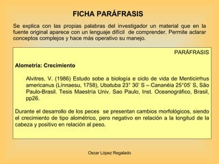 FICHA PARÁFRASIS Se explica con las propias palabras del investigador un material que en la fuente original aparece con un lenguaje difícil  de comprender. Permite aclarar conceptos complejos y hace más operativo su manejo. PARÁFRASIS Alometría: Crecimiento    Alvitres, V. (1986) Estudo sobe a biología e ciclo de vida de Menticirrhus americanus (Línnaesu, 1758), Ubatuba 23° 30’ S – Cananéia 25°05’ S, São Paulo-Brasil.  Tesis Maestría Univ. Sao Paulo, Inst. Oceanográfico, Brasil, pp26. Durante el desarrollo de los peces  se presentan cambios morfológicos, siendo el crecimiento de tipo alométrico, pero negativo en relación a la longitud de la cabeza y positivo en relación al peso. 