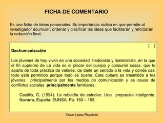 FICHA DE COMENTARIO Es una ficha de ideas personales. Su importancia radica en que permite al investigador acumular, ordenar y clasificar las ideas que facilitarán y reforzarán la redacción final. [  ] Deshumanización    Los jóvenes de hoy viven en una sociedad  hedonista y materialista, en la que el fin supremo de La vida es el placer del cuerpo y consumir cosas, que lo aparta de toda práctica de valores, de darle un sentido a la vida y donde casi todo está permitido porque todo es bueno. Esta cultura es trasmitida a los jóvenes  principalmente por los medios de comunicación y es causa de conflictos sociales  principalmente  familiares. Castillo, G. (1994). La rebeldía de estudiar. Una  propuesta inteligente. Navarra, España: EUNSA. Pp. 150 – 153. 