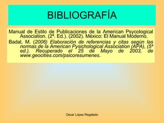 BIBLIOGRAFÍA Manual de Estilo de Publicaciones de la American Psycological Association. (2ª. Ed.). (2002). México: El Manual Moderno.  Badal, M. ( 2006) Elaboración de referencias y citas según las normas de la American Pysichological Association (APA), (5ª ed.).  Recuperado el 25 de Mayo de 2003, de  www.geocities.com/psicoresumenes . 