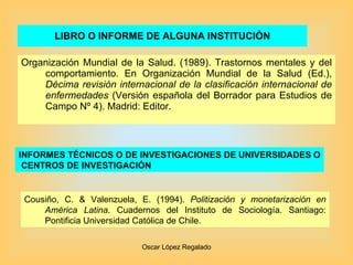 LIBRO O INFORME DE ALGUNA INSTITUCIÓN Organización Mundial de la Salud. (1989). Trastornos mentales y del comportamiento. En Organización Mundial de la Salud (Ed.),  Décima revisión internacional de la clasificación internacional de enfermedades  (Versión española del Borrador para Estudios de Campo Nº 4). Madrid: Editor. INFORMES TÉCNICOS O DE INVESTIGACIONES DE UNIVERSIDADES O CENTROS DE INVESTIGACIÓN   Cousiño, C. & Valenzuela, E. (1994).  Politización y monetarización en América Latina . Cuadernos del Instituto de Sociología. Santiago: Pontificia Universidad Católica de Chile. 