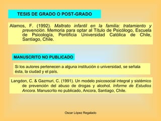 TESIS DE GRADO O POST-GRADO Alamos, F. (1992).  Maltrato infantil en la familia: tratamiento y prevención . Memoria para optar al Título de Psicólogo, Escuela de Psicología, Pontificia Universidad Católica de Chile, Santiago, Chile. MANUSCRITO NO PUBLICADO Langdon, C. & Gazmuri, C. (1991). Un modelo psicosocial integral y sistémico de prevención del abuso de drogas y alcohol.  Informe de Estudios Ancora . Manuscrito no publicado, Ancora, Santiago, Chile. Si los autores pertenecen a alguna institución o universidad, se señala ésta, la ciudad y el país. 