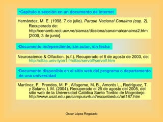 Capítulo o sección en un documento de internet  Hernández, M. E. (1998, 7 de julio).  Parque Nacional Canaima (cap. 2).  Recuperado de: http://cenamb.rect.ucv.ve/siamaz/dicciona/canaima/canaima2.htm [2000, 3 de junio].  Neuroscience & Olfaction. (s.f.). Recuperado el 8 de agosto de 2003, de:  http :// olfac.univ -lyon1. fr / olfac / servolf / servolf.htm Documento independiente, sin autor, sin fecha  Documento disponible en el sitio web del programa o departamento de una universidad  Martínez, F., Prendes, M. P., Alfageme, M. B., Amorós L., Rodríguez, T. y Solano, I. M. (2004). Recuperado el 25 de agosto del 2005, del sitio web de la Universidad Católica Santo Toribio de Mogrobejo: http://www.usat.edu.pe/campusvrtual/escuelaeduc/art187.htm 