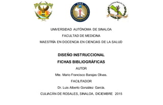 UNIVERSIDAD AUTÓNOMA DE SINALOA
FACULTAD DE MEDICINA
MAESTRÍA EN DOCENCIA EN CIENCIAS DE LA SALUD
DISEÑO INSTRUCCIONAL
FICHAS BIBLIOGRÁFICAS
AUTOR
Mte. Mario Francisco Barajas Olivas.
FACILITADOR
Dr. Luis Alberto González García.
CULIACÁN DE ROSALES, SINALOA, DICIEMBRE 2015
 