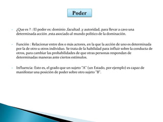 • ¿Que es ? : El poder es: dominio ,facultad ,y autoridad, para llevar a cavo una
determinada acción ,esta asociado al mundo político de la dominación.
• Función : Relacionar entre dos o más actores, en la que la acción de uno es determinada
por la de otro u otros individuo. Se trata de la habilidad para influir sobre la conducta de
otros, para cambiar las probabilidades de que otras personas respondan de
determinadas maneras ante ciertos estímulos.
• Influencia: Esto es, el grado que un sujeto "A" (un Estado, por ejemplo) es capaz de
manifestar una posición de poder sobre otro sujeto "B".
 