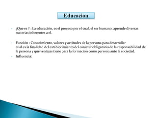 • ¿Que es ? : La educación, es el proceso por el cual, el ser humano, aprende diversas
materias inherentes a el.
• Función : Conocimiento, valores y actitudes de la persona para desarrollar
cual es la finalidad del establecimiento del carácter obligatorio de la responsabilidad de
la persona y que ventajas tiene para la formación como persona ante la sociedad.
• Influencia:
 