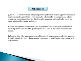 • ¿Que es ? : Es una asociación integrada por trabajadores en defensa y promoción de sus
intereses sociales, económicos y profesionales relacionados con su actividad laboral
respecto al centro de producción (fábrica, taller, empresa) o al empleador con el que
están relacionados contractualmente.
• Función :Proteger los derechos de los trabajadores afiliados, servir de intermediario
entre el patrono y sus afiliados, para mejoras en la calidad de trabajo así como de su
sueldo.
• Influencia : Son ellos quienes penetran al interior de las empresas con la información y
la política sindical y con el fin de ponerse en contacto y movilizar un mayor número de
trabajadores.
 