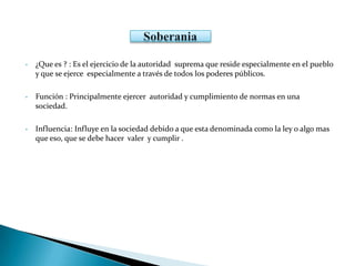 • ¿Que es ? : Es el ejercicio de la autoridad suprema que reside especialmente en el pueblo
y que se ejerce especialmente a través de todos los poderes públicos.
• Función : Principalmente ejercer autoridad y cumplimiento de normas en una
sociedad.
• Influencia: Influye en la sociedad debido a que esta denominada como la ley o algo mas
que eso, que se debe hacer valer y cumplir .
 