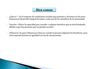 • ¿Que es ? : Es el conjunto de condiciones sociales que permiten y favorecer en los seres
humanos el desarrollo integral de todos y cada uno de los miembros de la comunidad.
• Función : Ofrece la capacidad par a acceder cualquier beneficio que se esta brindando,
debido a que hay personas que no pueden acceder .
• Influencia: Su gran influencia se basa en cuando la persona adquiere los beneficios, para
estar equitativamente en igualdad con las de mas personas.
 