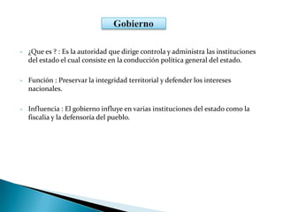 • ¿Que es ? : Es la autoridad que dirige controla y administra las instituciones
del estado el cual consiste en la conducción política general del estado.
• Función : Preservar la integridad territorial y defender los intereses
nacionales.
• Influencia : El gobierno influye en varias instituciones del estado como la
fiscalia y la defensoría del pueblo.
 
