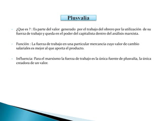 • ¿Que es ? : Es parte del valor generado por el trabajo del obrero por la utilización de su
fuerza de trabajo y queda en el poder del capitalista dentro del análisis marxista.
• Función : La fuerza de trabajo en una particular mercancía cuyo valor de cambio
salariales es mejor al que aporta el producto.
• Influencia: Para el marxismo la fuerza de trabajo es la única fuente de plusvalía, la única
creadora de un valor.
 