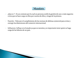 • ¿Que es ? : Es un contrato por la cual un persona confía la gestión de uno o más negocios
a otra que se hace cargo se ellos por cuenta de ellos y riesgo de la primera.
• Función : Velar por el cumplimiento de las normas de defensa comercial para evitar y
corregir las distorsiones del comercio internacional.
• Influencia: Influye en el estado ya que se necesita y es importante tener quien se haga
cargo de las labores de un país.
 