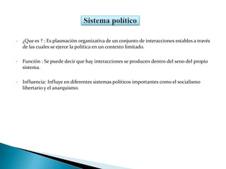 • ¿Que es ? : Es plasmación organizativa de un conjunto de interacciones estables a través
de las cuales se ejerce la política en un contexto limitado.
• Función : Se puede decir que hay interacciones se producen dentro del seno del propio
sistema.
• Influencia: Influye en diferentes sistemas políticos importantes como el socialismo
libertario y el anarquismo.
 