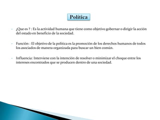 • ¿Que es ? : Es la actividad humana que tiene como objetivo gobernar o dirigir la acción
del estado en beneficio de la sociedad.
• Función : El objetivo de la política es la promoción de los derechos humanos de todos
los asociados de manera organizada para buscar un bien común.
• Influencia: Interviene con la intención de resolver o minimizar el choque entre los
intereses encontrados que se producen dentro de una sociedad.
 