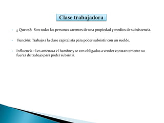 • ¿ Que es?: Son todas las personas carentes de una propiedad y medios de subsistencia.
• Función: Trabajo a la clase capitalista para poder subsistir con un sueldo.
• Influencia : Les amenaza el hambre y se ven obligados a vender constantemente su
fuerza de trabajo para poder subsistir.
 