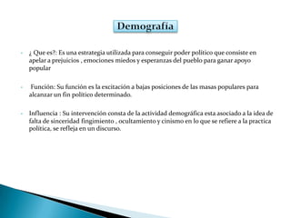 • ¿ Que es?: Es una estrategia utilizada para conseguir poder político que consiste en
apelar a prejuicios , emociones miedos y esperanzas del pueblo para ganar apoyo
popular
• Función: Su función es la excitación a bajas posiciones de las masas populares para
alcanzar un fin político determinado.
• Influencia : Su intervención consta de la actividad demográfica esta asociado a la idea de
falta de sinceridad fingimiento , ocultamiento y cinismo en lo que se refiere a la practica
política, se refleja en un discurso.
 