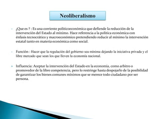 • ¿Que es ? : Es una corriente politicoeconómica que defiende la reducción de la
intervención del Estado al mínimo. Hace referencia a la política económica con
énfasis tecnocrático y macroeconómico pretendiendo reducir al mínimo la intervención
estatal tanto en materia económica como social.
• Función : Hacer que la regulación del gobierno sea mínima dejando la iniciativa privada y el
libre mercado que sean los que lleven la economía nacional.
 Influencia: Aceptar la intervención del Estado en la economía, como arbitro o
promovedor de la libre competencia, pero lo restringe hasta despojarlo de la posibilidad
de garantizar los bienes comunes mínimos que se merece todo ciudadano por ser
persona.
 