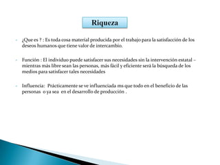 • ¿Que es ? : Es toda cosa material producida por el trabajo para la satisfacción de los
deseos humanos que tiene valor de intercambio.
• Función : El individuo puede satisfacer sus necesidades sin la intervención estatal –
mientras más libre sean las personas, más fácil y eficiente será la búsqueda de los
medios para satisfacer tales necesidades
• Influencia: Prácticamente se ve influenciada ms que todo en el beneficio de las
personas o ya sea en el desarrollo de producción .
 