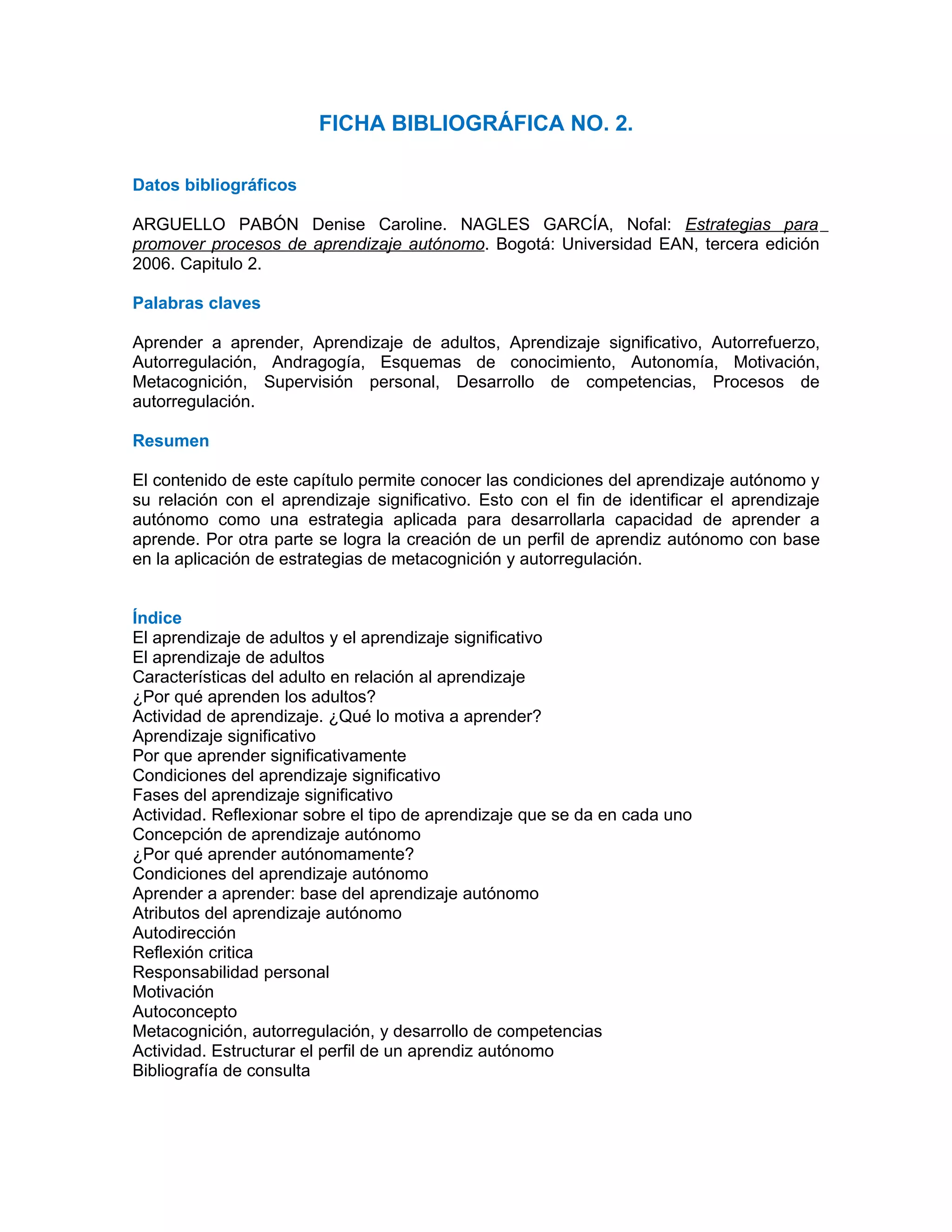 FICHA BIBLIOGRÁFICA NO. 2.

Datos bibliográficos

ARGUELLO PABÓN Denise Caroline. NAGLES GARCÍA, Nofal: Estrategias para
promover procesos de aprendizaje autónomo. Bogotá: Universidad EAN, tercera edición
2006. Capitulo 2.

Palabras claves

Aprender a aprender, Aprendizaje de adultos, Aprendizaje significativo, Autorrefuerzo,
Autorregulación, Andragogía, Esquemas de conocimiento, Autonomía, Motivación,
Metacognición, Supervisión personal, Desarrollo de competencias, Procesos de
autorregulación.

Resumen

El contenido de este capítulo permite conocer las condiciones del aprendizaje autónomo y
su relación con el aprendizaje significativo. Esto con el fin de identificar el aprendizaje
autónomo como una estrategia aplicada para desarrollarla capacidad de aprender a
aprende. Por otra parte se logra la creación de un perfil de aprendiz autónomo con base
en la aplicación de estrategias de metacognición y autorregulación.


Índice
El aprendizaje de adultos y el aprendizaje significativo
El aprendizaje de adultos
Características del adulto en relación al aprendizaje
¿Por qué aprenden los adultos?
Actividad de aprendizaje. ¿Qué lo motiva a aprender?
Aprendizaje significativo
Por que aprender significativamente
Condiciones del aprendizaje significativo
Fases del aprendizaje significativo
Actividad. Reflexionar sobre el tipo de aprendizaje que se da en cada uno
Concepción de aprendizaje autónomo
¿Por qué aprender autónomamente?
Condiciones del aprendizaje autónomo
Aprender a aprender: base del aprendizaje autónomo
Atributos del aprendizaje autónomo
Autodirección
Reflexión critica
Responsabilidad personal
Motivación
Autoconcepto
Metacognición, autorregulación, y desarrollo de competencias
Actividad. Estructurar el perfil de un aprendiz autónomo
Bibliografía de consulta
 