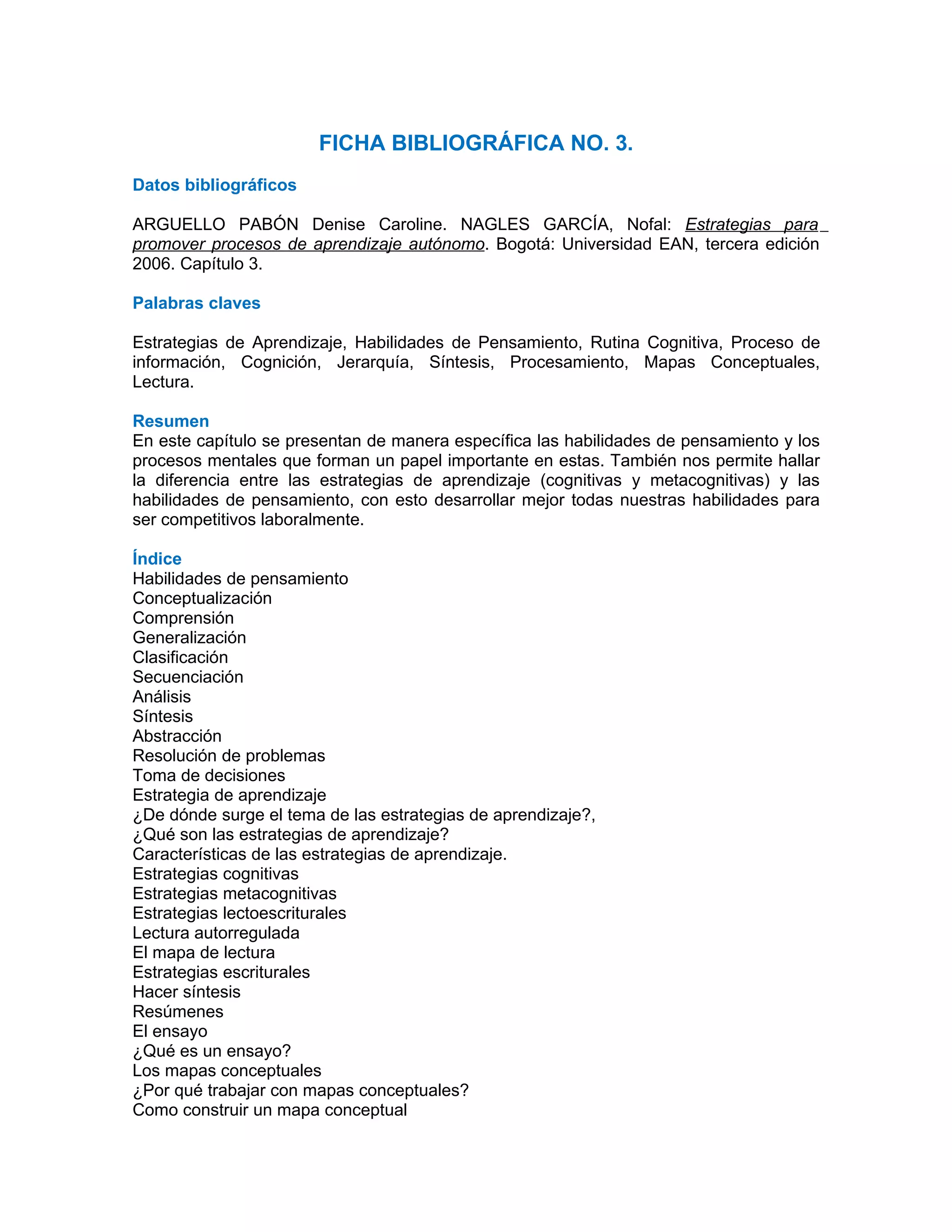 FICHA BIBLIOGRÁFICA NO. 3.
Datos bibliográficos

ARGUELLO PABÓN Denise Caroline. NAGLES GARCÍA, Nofal: Estrategias para
promover procesos de aprendizaje autónomo. Bogotá: Universidad EAN, tercera edición
2006. Capítulo 3.

Palabras claves

Estrategias de Aprendizaje, Habilidades de Pensamiento, Rutina Cognitiva, Proceso de
información, Cognición, Jerarquía, Síntesis, Procesamiento, Mapas Conceptuales,
Lectura.

Resumen
En este capítulo se presentan de manera específica las habilidades de pensamiento y los
procesos mentales que forman un papel importante en estas. También nos permite hallar
la diferencia entre las estrategias de aprendizaje (cognitivas y metacognitivas) y las
habilidades de pensamiento, con esto desarrollar mejor todas nuestras habilidades para
ser competitivos laboralmente.

Índice
Habilidades de pensamiento
Conceptualización
Comprensión
Generalización
Clasificación
Secuenciación
Análisis
Síntesis
Abstracción
Resolución de problemas
Toma de decisiones
Estrategia de aprendizaje
¿De dónde surge el tema de las estrategias de aprendizaje?,
¿Qué son las estrategias de aprendizaje?
Características de las estrategias de aprendizaje.
Estrategias cognitivas
Estrategias metacognitivas
Estrategias lectoescriturales
Lectura autorregulada
El mapa de lectura
Estrategias escriturales
Hacer síntesis
Resúmenes
El ensayo
¿Qué es un ensayo?
Los mapas conceptuales
¿Por qué trabajar con mapas conceptuales?
Como construir un mapa conceptual
 