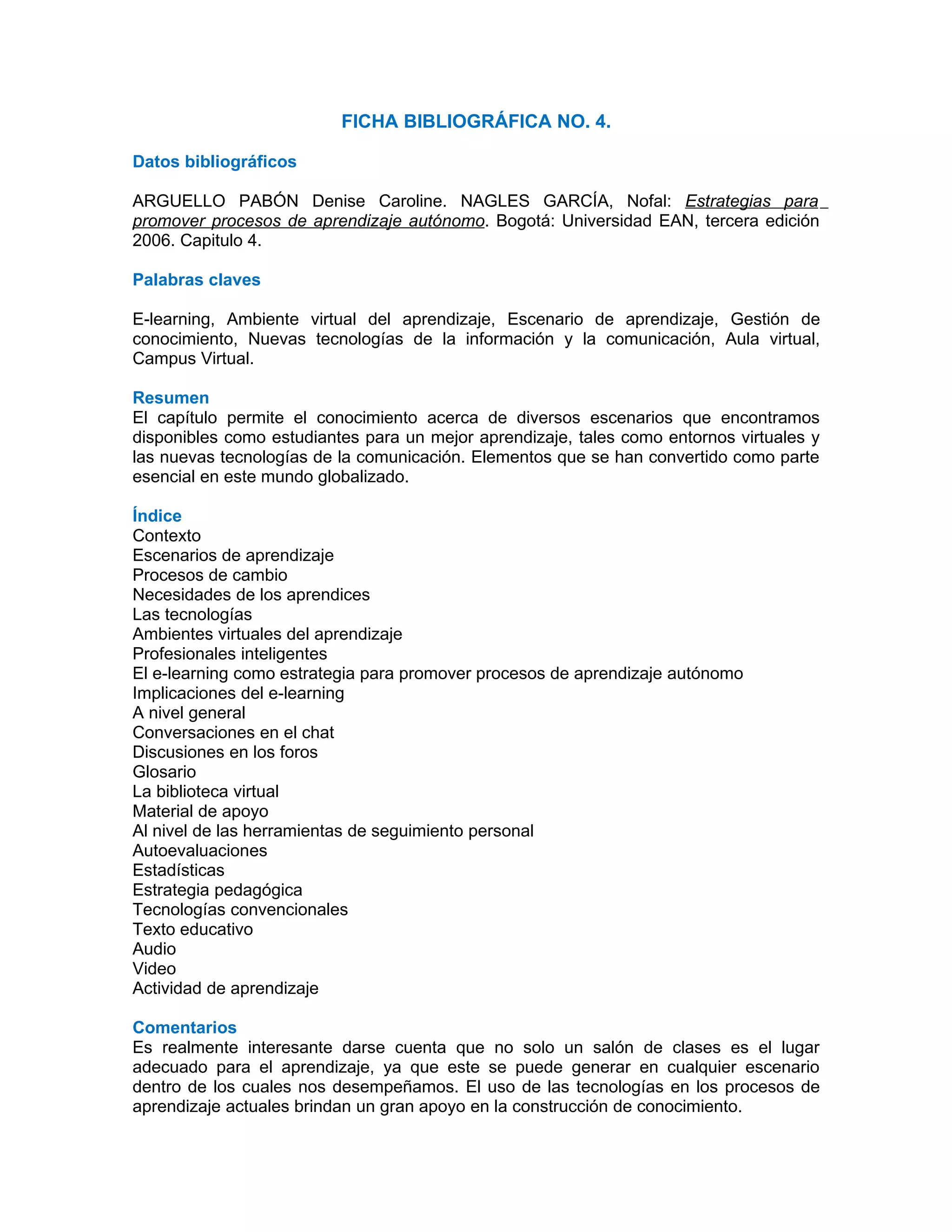 FICHA BIBLIOGRÁFICA NO. 4.

Datos bibliográficos

ARGUELLO PABÓN Denise Caroline. NAGLES GARCÍA, Nofal: Estrategias para
promover procesos de aprendizaje autónomo. Bogotá: Universidad EAN, tercera edición
2006. Capitulo 4.

Palabras claves

E-learning, Ambiente virtual del aprendizaje, Escenario de aprendizaje, Gestión de
conocimiento, Nuevas tecnologías de la información y la comunicación, Aula virtual,
Campus Virtual.

Resumen
El capítulo permite el conocimiento acerca de diversos escenarios que encontramos
disponibles como estudiantes para un mejor aprendizaje, tales como entornos virtuales y
las nuevas tecnologías de la comunicación. Elementos que se han convertido como parte
esencial en este mundo globalizado.

Índice
Contexto
Escenarios de aprendizaje
Procesos de cambio
Necesidades de los aprendices
Las tecnologías
Ambientes virtuales del aprendizaje
Profesionales inteligentes
El e-learning como estrategia para promover procesos de aprendizaje autónomo
Implicaciones del e-learning
A nivel general
Conversaciones en el chat
Discusiones en los foros
Glosario
La biblioteca virtual
Material de apoyo
Al nivel de las herramientas de seguimiento personal
Autoevaluaciones
Estadísticas
Estrategia pedagógica
Tecnologías convencionales
Texto educativo
Audio
Video
Actividad de aprendizaje

Comentarios
Es realmente interesante darse cuenta que no solo un salón de clases es el lugar
adecuado para el aprendizaje, ya que este se puede generar en cualquier escenario
dentro de los cuales nos desempeñamos. El uso de las tecnologías en los procesos de
aprendizaje actuales brindan un gran apoyo en la construcción de conocimiento.
 
