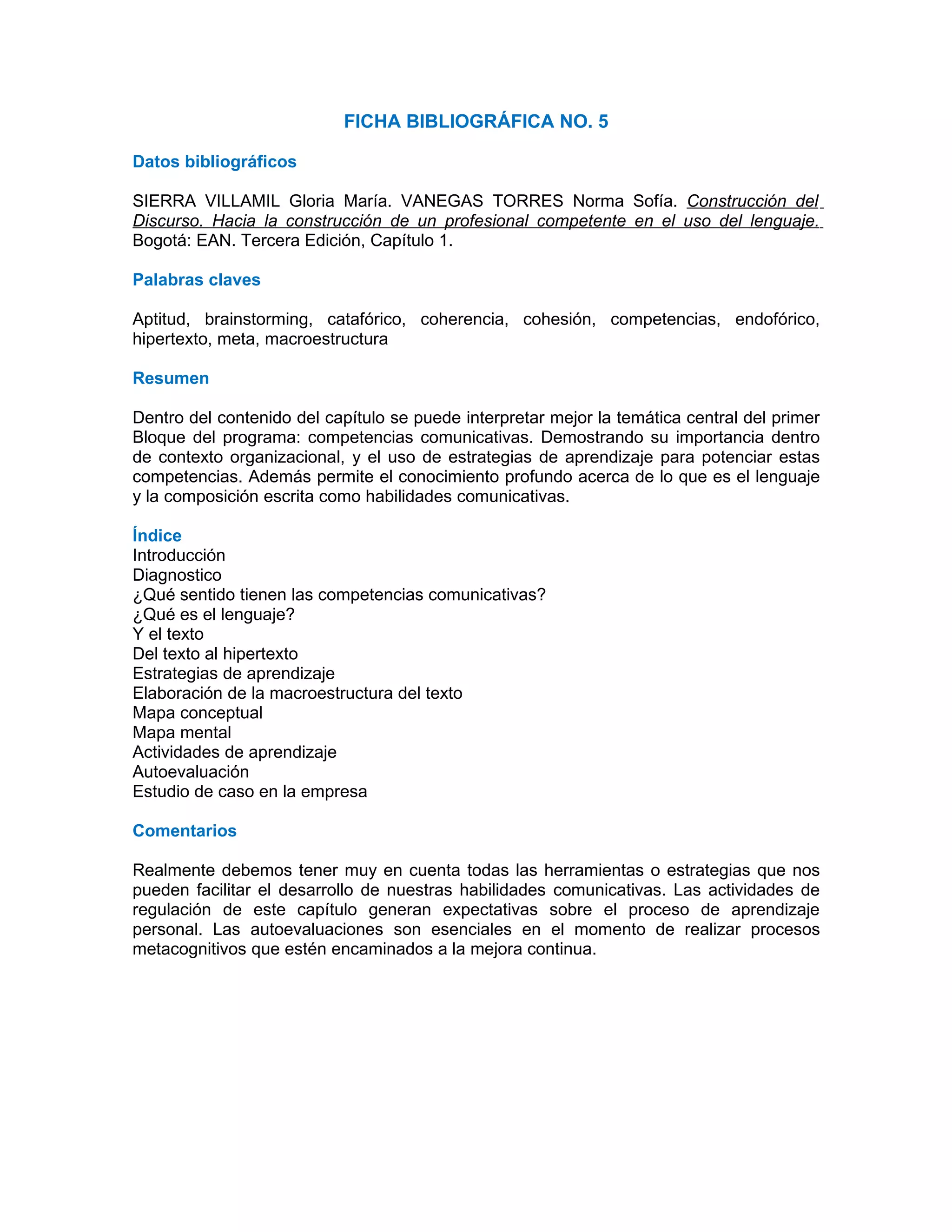 FICHA BIBLIOGRÁFICA NO. 5

Datos bibliográficos

SIERRA VILLAMIL Gloria María. VANEGAS TORRES Norma Sofía. Construcción del
Discurso. Hacia la construcción de un profesional competente en el uso del lenguaje.
Bogotá: EAN. Tercera Edición, Capítulo 1.

Palabras claves

Aptitud, brainstorming, catafórico, coherencia, cohesión, competencias, endofórico,
hipertexto, meta, macroestructura

Resumen

Dentro del contenido del capítulo se puede interpretar mejor la temática central del primer
Bloque del programa: competencias comunicativas. Demostrando su importancia dentro
de contexto organizacional, y el uso de estrategias de aprendizaje para potenciar estas
competencias. Además permite el conocimiento profundo acerca de lo que es el lenguaje
y la composición escrita como habilidades comunicativas.

Índice
Introducción
Diagnostico
¿Qué sentido tienen las competencias comunicativas?
¿Qué es el lenguaje?
Y el texto
Del texto al hipertexto
Estrategias de aprendizaje
Elaboración de la macroestructura del texto
Mapa conceptual
Mapa mental
Actividades de aprendizaje
Autoevaluación
Estudio de caso en la empresa

Comentarios

Realmente debemos tener muy en cuenta todas las herramientas o estrategias que nos
pueden facilitar el desarrollo de nuestras habilidades comunicativas. Las actividades de
regulación de este capítulo generan expectativas sobre el proceso de aprendizaje
personal. Las autoevaluaciones son esenciales en el momento de realizar procesos
metacognitivos que estén encaminados a la mejora continua.
 