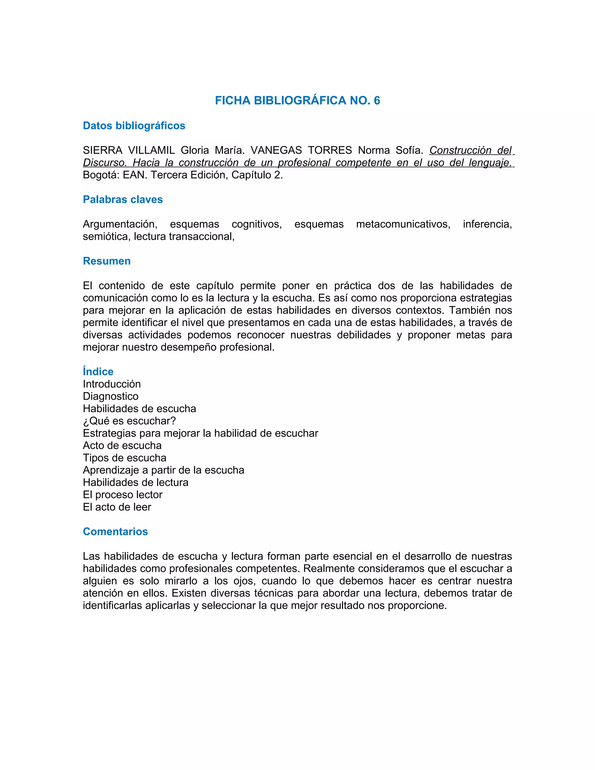 FICHA BIBLIOGRÁFICA NO. 6

Datos bibliográficos

SIERRA VILLAMIL Gloria María. VANEGAS TORRES Norma Sofía. Construcción del
Discurso. Hacia la construcción de un profesional competente en el uso del lenguaje.
Bogotá: EAN. Tercera Edición, Capítulo 2.

Palabras claves

Argumentación, esquemas cognitivos,         esquemas     metacomunicativos,    inferencia,
semiótica, lectura transaccional,

Resumen

El contenido de este capítulo permite poner en práctica dos de las habilidades de
comunicación como lo es la lectura y la escucha. Es así como nos proporciona estrategias
para mejorar en la aplicación de estas habilidades en diversos contextos. También nos
permite identificar el nivel que presentamos en cada una de estas habilidades, a través de
diversas actividades podemos reconocer nuestras debilidades y proponer metas para
mejorar nuestro desempeño profesional.

Índice
Introducción
Diagnostico
Habilidades de escucha
¿Qué es escuchar?
Estrategias para mejorar la habilidad de escuchar
Acto de escucha
Tipos de escucha
Aprendizaje a partir de la escucha
Habilidades de lectura
El proceso lector
El acto de leer

Comentarios

Las habilidades de escucha y lectura forman parte esencial en el desarrollo de nuestras
habilidades como profesionales competentes. Realmente consideramos que el escuchar a
alguien es solo mirarlo a los ojos, cuando lo que debemos hacer es centrar nuestra
atención en ellos. Existen diversas técnicas para abordar una lectura, debemos tratar de
identificarlas aplicarlas y seleccionar la que mejor resultado nos proporcione.
 