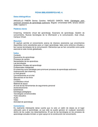 FICHA BIBLIOGRÁFICA NO. 4.

Datos bibliográficos

ARGUELLO PABÓN Denise Caroline. NAGLES GARCÍA, Nofal: Estrategias para
promover procesos de aprendizaje autónomo. Bogotá: Universidad EAN, tercera edición
2006. Capitulo 4.

Palabras claves

E-learning, Ambiente virtual del aprendizaje, Escenario de aprendizaje, Gestión de
conocimiento, Nuevas tecnologías de la información y la comunicación, Aula virtual,
Campus Virtual.

Resumen
El capítulo permite el conocimiento acerca de diversos escenarios que encontramos
disponibles como estudiantes para un mejor aprendizaje, tales como entornos virtuales y
las nuevas tecnologías de la comunicación. Elementos que se han convertido como parte
esencial en este mundo globalizado.

Índice
Contexto
Escenarios de aprendizaje
Procesos de cambio
Necesidades de los aprendices
Las tecnologías
Ambientes virtuales del aprendizaje
Profesionales inteligentes
El e-learning como estrategia para promover procesos de aprendizaje autónomo
Implicaciones del e-learning
A nivel general
Conversaciones en el chat
Discusiones en los foros
Glosario
La biblioteca virtual
Material de apoyo
Al nivel de las herramientas de seguimiento personal
Autoevaluaciones
Estadísticas
Estrategia pedagógica
Tecnologías convencionales
Texto educativo
Audio
Video
Actividad de aprendizaje

Comentarios
Es realmente interesante darse cuenta que no solo un salón de clases es el lugar
adecuado para el aprendizaje, ya que este se puede generar en cualquier escenario
dentro de los cuales nos desempeñamos. El uso de las tecnologías en los procesos de
aprendizaje actuales brindan un gran apoyo en la construcción de conocimiento.
 