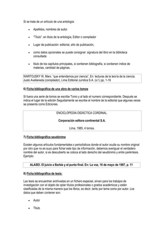 Si se trata de un artículo de una antología:

         Apellidos, nombres de autor.

         “Titulo”. en titulo de la antología, Editor o compilador

         Lugar de publicación: editorial, año de publicación,

         como datos opcionales se puede consignar: signatura del libro en la biblioteca
          consultada

         titulo de los capítulos principales, si contienen bibliografía, si contienen índice de
          materias, cantidad de páginas.

WARTOJSKY W, Marx. “que entendemos por ciencia”, En: lecturas de la teoría de la ciencia.
Justo Avellaneda (compilador), Lima Editorial Jurídica S.A. (s.f.) pp, 1-16

6) Ficha bibliográfica de una obra de varios tomos

Si fuera una serie de tomos se escribe Tomo y al lado el numero correspondiente. Después se
indica el lugar de la edición Seguidamente se escribe el nombre de la editorial que algunas veces
se presenta como Ediciones.

                              ENCICLOPEDIA DIDÁCTICA CORDINAL.

                                Corporación editora continental S.A.

                                          Lima, 1985, 4 tomos.

7) Ficha bibliográfica seudónima

Existen algunos artículos fundamentales o periodísticos donde el autor oculta su nombre original
por otro que no es suyo para fichar este tipo de información, debemos averiguar el verdadero
nombre del autor, si es descubierto se coloca al lado derecho del seudónimo y entre paréntesis.
Ejemplo:

        ALASEI. El juicio a Barbie y el punto final. En: La voz, 16 de mayo de 1987, p. 11

8) Ficha bibliográfica de tesis:

Las tesis se encuentran archivadas en un fichero especial, sirven para los trabajos de
investigación con el objeto de optar títulos profesionales o grados académicos y están
clasificadas de la misma manera que los libros, es decir, tanto por tema como por autor. Los
datos que deben contener son:

         Autor

         Titulo
 