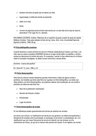    tesis(se menciona al grado que se aspira con ella)

       lugar(colegio o institución donde se presenta)

       editor (si lo hay)

       fecha

       numero de paginas(cuando el texto esta escrito por un solo lado de la hoja se usara la
        abreviatura “h”en lugar de “p”). ejemplo:

PALOMINO CACERES, Andrea. Obtención de un aperitivo siruposo a partir de pulpa de zapote
(Matisia Cordata). Tesis para adoptar el titulo de ing. Indus. Alim. Lima, Universidad Nacional
Agraria La Molina, 1999, 80 pp.

9) Ficha bibliográfica anónima

Cuando tenemos un autor anónimo se recurre a ficheros clasificados por temas y por título, o en
todo caso se coloca la palabra ANONIMO donde en el lugar donde debe ir el apellido y nombre
porque se desconoce el nombre del autor. En ocasiones, cuando no hay referencias en el fichero
sobre el concepto investigado, se deben buscar sinónimos o temas afines.

Anónimo. “cuenca del pacifico”

En: Clave Nº 13, Lima, 1998, p.16

10) Ficha Hemerografica

Esta ficha la usamos cuando deseamos guardar información ó datos de alguna revista o
periódico, las medidas que tiene esta ficha son iguales a la ficha bibliográfica. Los datos que
debe obtener una ficha Hemerográfica, los podemos obtener del encabezado de una revista ó
periódico los datos de esta ficha son:

       titulo de la publicación (subrayado)

       Nombre del Director o Editor

       Periodicidad

       Lugar de edición.

11) Ficha Hemerográfica de revista

En las bibliotecas existen generalmente dos formas de clasificar las revistas:

por tema y por artículo. La clasificación por temas es muy general y se refiere principalmente a
disciplinas tan amplias como la psicología, la sociología, la economía, la antropología, etc. A la
clasificación que con mayor frecuencia se recurre en relación con las revistas, es a la
clasificación por títulos, ya que es la manera más práctica de hacerlo. Si se registra una revista:
 