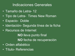 Indicaciones Generales
• Tamaño de Letra- 12
• Tipo de Letra- Times New Roman
• Espacio- Doble
• Identación- Segunda línea de la ficha
• Recursos de Internet
           NO lleva punto final
           NO fecha de recuperación
• Orden alfabético
• Título- Referencias
 