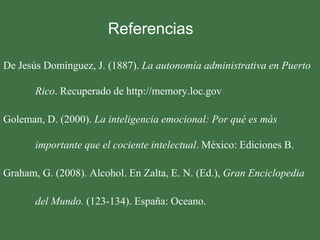 Referencias

De Jesús Domínguez, J. (1887). La autonomía administrativa en Puerto

       Rico. Recuperado de http://memory.loc.gov

Goleman, D. (2000). La inteligencia emocional: Por qué es más

       importante que el cociente intelectual. México: Ediciones B.

Graham, G. (2008). Alcohol. En Zalta, E. N. (Ed.), Gran Enciclopedia

       del Mundo. (123-134). España: Oceano.
 