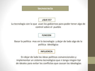 tecnocracia 
¿QUE ES? 
La tecnología con la que usan los gobiernos para poder tener algo de 
control sobre el pueblo 
FUNCION 
Basar la política mas en la tecnología y dejar de lado algo de la 
política ideológica 
INFLUENCIA 
En dejar de lado las ideas políticas convencionales y 
implementar un sistema tecnológico que n tenga ningún tipi 
de ideales para evitar los conflictos que causan las ideologías 
 